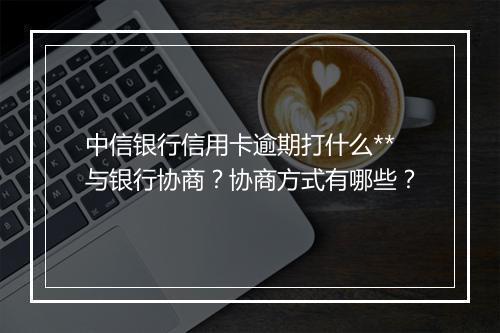 中信银行信用卡逾期打什么**与银行协商？协商方式有哪些？