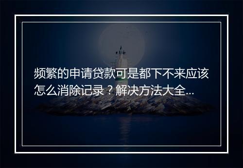 频繁的申请贷款可是都下不来应该怎么消除记录？解决方法大全！