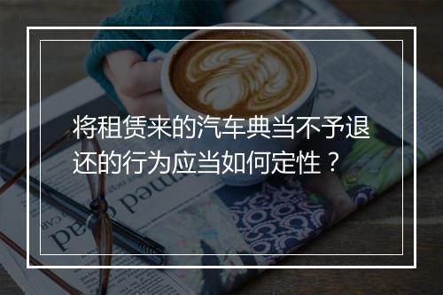 将租赁来的汽车典当不予退还的行为应当如何定性？