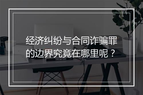 经济纠纷与合同诈骗罪的边界究竟在哪里呢？