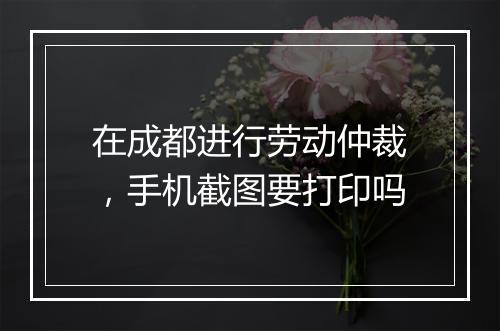 在成都进行劳动仲裁，手机截图要打印吗