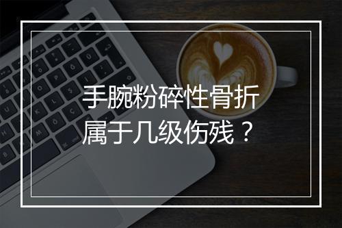 手腕粉碎性骨折属于几级伤残？