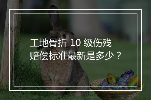 工地骨折 10 级伤残赔偿标准最新是多少？