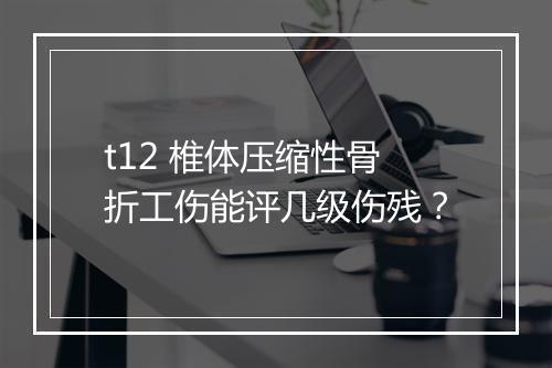 t12 椎体压缩性骨折工伤能评几级伤残？