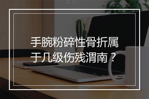 手腕粉碎性骨折属于几级伤残渭南？