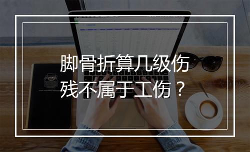 脚骨折算几级伤残不属于工伤？