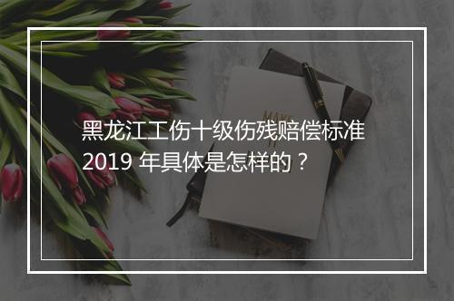黑龙江工伤十级伤残赔偿标准 2019 年具体是怎样的？