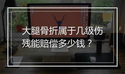 大腿骨折属于几级伤残能赔偿多少钱？