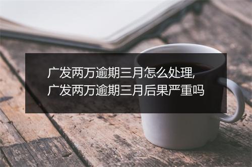 广发两万逾期三月怎么处理,广发两万逾期三月后果严重吗