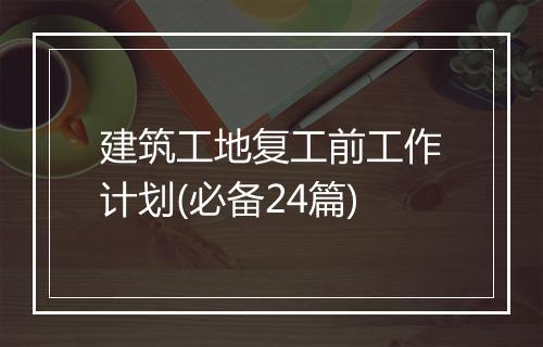 建筑工地复工前工作计划(必备24篇)