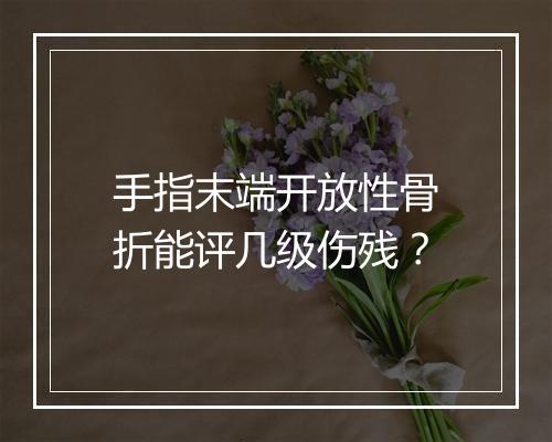 手指末端开放性骨折能评几级伤残？
