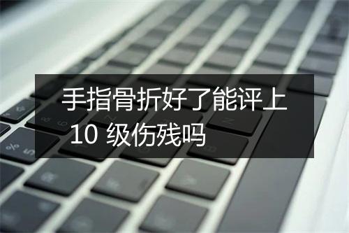手指骨折好了能评上 10 级伤残吗