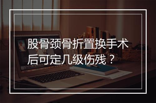 股骨颈骨折置换手术后可定几级伤残？