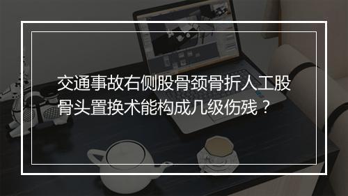 交通事故右侧股骨颈骨折人工股骨头置换术能构成几级伤残？