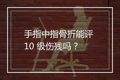 手指中指骨折能评 10 级伤残吗？
