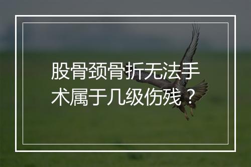 股骨颈骨折无法手术属于几级伤残？