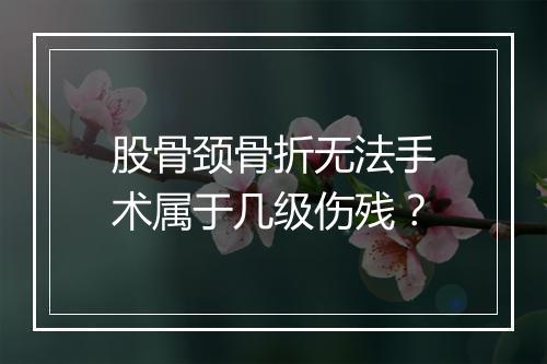 股骨颈骨折无法手术属于几级伤残？