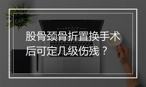 股骨颈骨折置换手术后可定几级伤残？