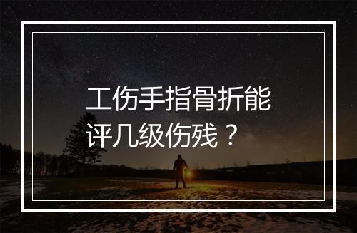 工伤手指骨折能评几级伤残？
