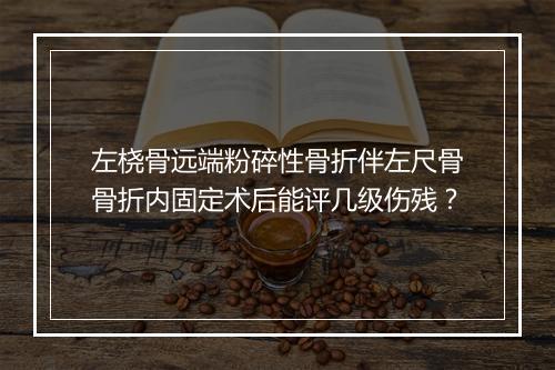 左桡骨远端粉碎性骨折伴左尺骨骨折内固定术后能评几级伤残？