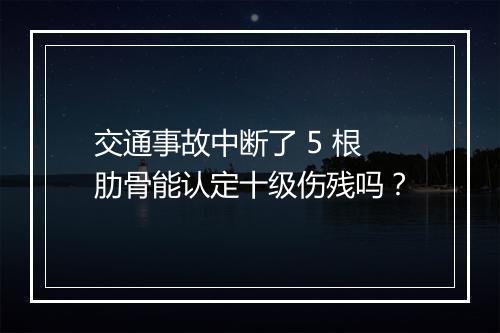 交通事故中断了 5 根肋骨能认定十级伤残吗？