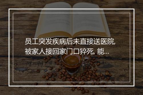 员工突发疾病后未直接送医院, 被家人接回家门口猝死, 能认工伤吗?
