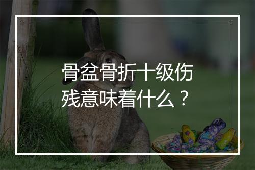 骨盆骨折十级伤残意味着什么？