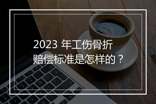 2023 年工伤骨折赔偿标准是怎样的？