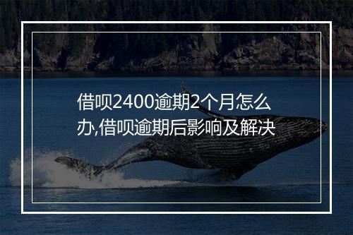 借呗2400逾期2个月怎么办,借呗逾期后影响及解决