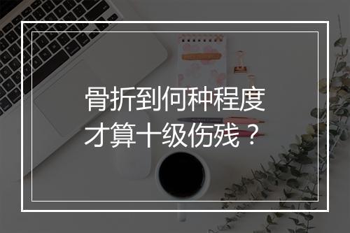 骨折到何种程度才算十级伤残？
