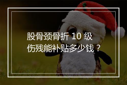 股骨颈骨折 10 级伤残能补贴多少钱？