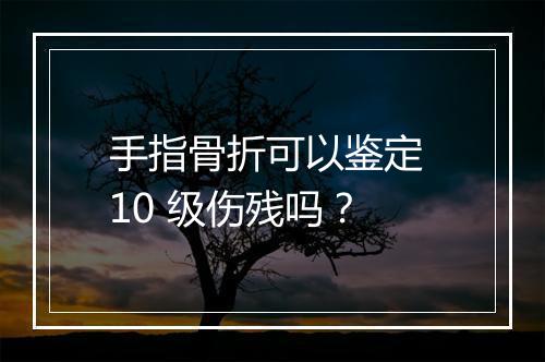 手指骨折可以鉴定 10 级伤残吗？