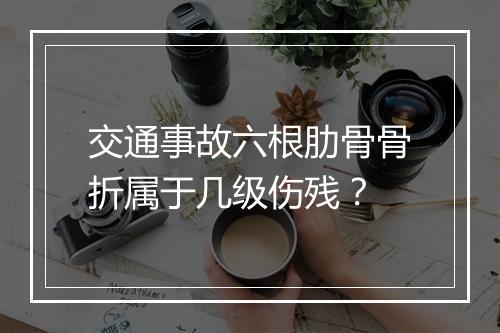 交通事故六根肋骨骨折属于几级伤残？