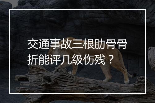 交通事故三根肋骨骨折能评几级伤残？