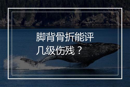 脚背骨折能评几级伤残？