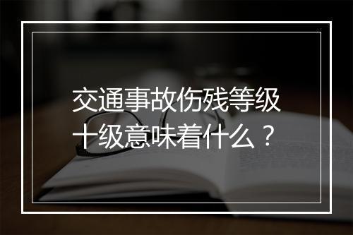 交通事故伤残等级十级意味着什么？