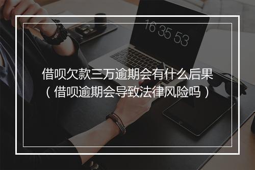 借呗欠款三万逾期会有什么后果（借呗逾期会导致法律风险吗）