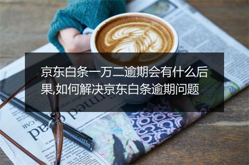 京东白条一万二逾期会有什么后果,如何解决京东白条逾期问题
