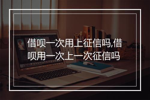 借呗一次用上征信吗,借呗用一次上一次征信吗