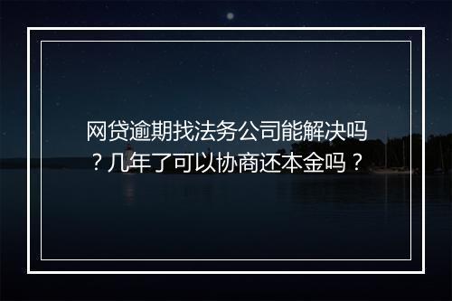 网贷逾期找法务公司能解决吗？几年了可以协商还本金吗？
