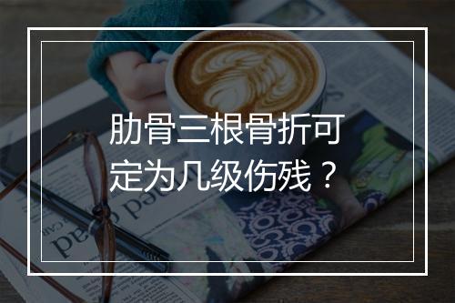 肋骨三根骨折可定为几级伤残？