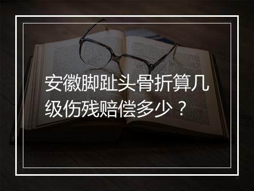 安徽脚趾头骨折算几级伤残赔偿多少？