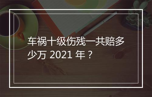 车祸十级伤残一共赔多少万 2021 年？