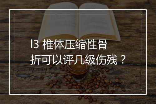 l3 椎体压缩性骨折可以评几级伤残？