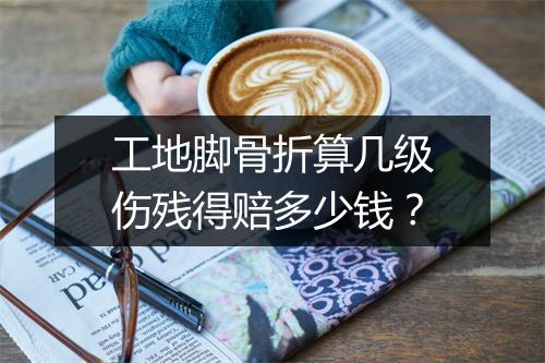 工地脚骨折算几级伤残得赔多少钱？