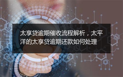 太享贷逾期催收流程解析，太平洋的太享贷逾期还款如何处理