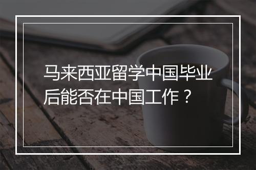 马来西亚留学中国毕业后能否在中国工作？