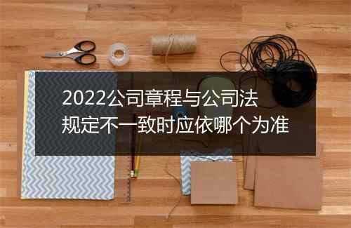 2022公司章程与公司法规定不一致时应依哪个为准