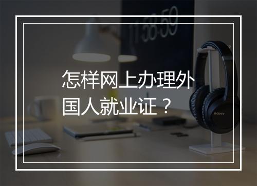 怎样网上办理外国人就业证？