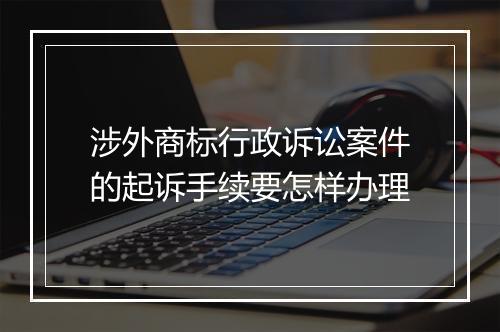 涉外商标行政诉讼案件的起诉手续要怎样办理
